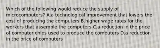 Which of the following would reduce the supply of microcomputers? A.a technological improvement that lowers the cost of producing the computers B.higher wage rates for the workers that assemble the computers C.a reduction in the price of computer chips used to produce the computers D.a reduction in the price of computers