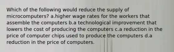 Which of the following would reduce the supply of microcomputers? a.higher wage rates for the workers that assemble the computers b.a technological improvement that lowers the cost of producing the computers c.a reduction in the price of computer chips used to produce the computers d.a reduction in the price of computers.