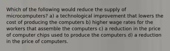 Which of the following would reduce the supply of microcomputers? a) a technological improvement that lowers the cost of producing the computers b) higher wage rates for the workers that assemble the computers c) a reduction in the price of computer chips used to produce the computers d) a reduction in the price of computers.