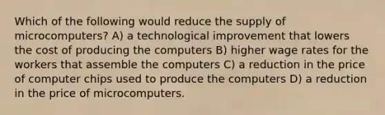 Which of the following would reduce the supply of microcomputers? A) a technological improvement that lowers the cost of producing the computers B) higher wage rates for the workers that assemble the computers C) a reduction in the price of computer chips used to produce the computers D) a reduction in the price of microcomputers.