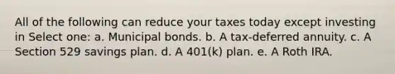 All of the following can reduce your taxes today except investing in Select one: a. Municipal bonds. b. A tax-deferred annuity. c. A Section 529 savings plan. d. A 401(k) plan. e. A Roth IRA.