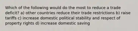 Which of the following would do the most to reduce a trade deficit? a) other countries reduce their trade restrictions b) raise tariffs c) increase domestic political stability and respect of property rights d) increase domestic saving