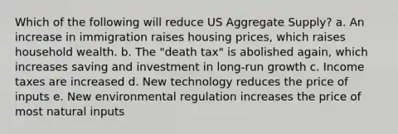 Which of the following will reduce US Aggregate Supply? a. An increase in immigration raises housing prices, which raises household wealth. b. The "death tax" is abolished again, which increases saving and investment in long-run growth c. Income taxes are increased d. New technology reduces the price of inputs e. New environmental regulation increases the price of most natural inputs