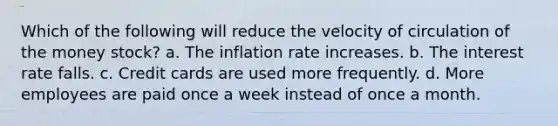 Which of the following will reduce the velocity of circulation of the money stock? a. The inflation rate increases. b. The interest rate falls. c. Credit cards are used more frequently. d. More employees are paid once a week instead of once a month.