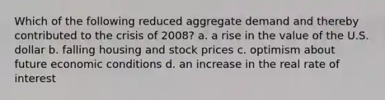 Which of the following reduced aggregate demand and thereby contributed to the crisis of 2008? a. a rise in the value of the U.S. dollar b. falling housing and stock prices c. optimism about future economic conditions d. an increase in the real rate of interest