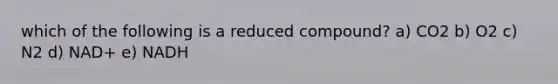 which of the following is a reduced compound? a) CO2 b) O2 c) N2 d) NAD+ e) NADH