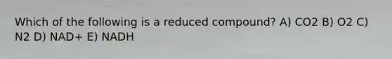 Which of the following is a reduced compound? A) CO2 B) O2 C) N2 D) NAD+ E) NADH