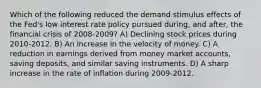 Which of the following reduced the demand stimulus effects of the Fed's low interest rate policy pursued during, and after, the financial crisis of 2008-2009? A) Declining stock prices during 2010-2012. B) An increase in the velocity of money. C) A reduction in earnings derived from money market accounts, saving deposits, and similar saving instruments. D) A sharp increase in the rate of inflation during 2009-2012.