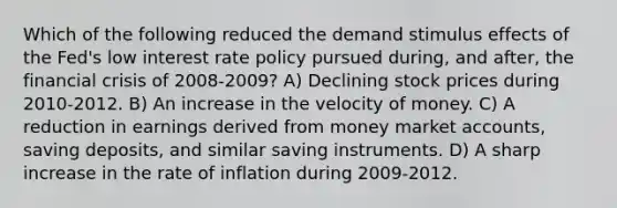 Which of the following reduced the demand stimulus effects of the Fed's low interest rate policy pursued during, and after, the financial crisis of 2008-2009? A) Declining stock prices during 2010-2012. B) An increase in the velocity of money. C) A reduction in earnings derived from money market accounts, saving deposits, and similar saving instruments. D) A sharp increase in the rate of inflation during 2009-2012.