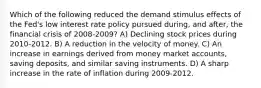 Which of the following reduced the demand stimulus effects of the Fed's low interest rate policy pursued during, and after, the financial crisis of 2008-2009? A) Declining stock prices during 2010-2012. B) A reduction in the velocity of money. C) An increase in earnings derived from money market accounts, saving deposits, and similar saving instruments. D) A sharp increase in the rate of inflation during 2009-2012.