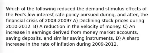 Which of the following reduced the demand stimulus effects of the Fed's low interest rate policy pursued during, and after, the financial crisis of 2008-2009? A) Declining stock prices during 2010-2012. B) A reduction in the velocity of money. C) An increase in earnings derived from money market accounts, saving deposits, and similar saving instruments. D) A sharp increase in the rate of inflation during 2009-2012.