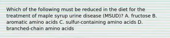 Which of the following must be reduced in the diet for the treatment of maple syrup urine disease (MSUD)? A. fructose B. aromatic amino acids C. sulfur-containing amino acids D. branched-chain amino acids