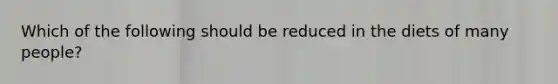 Which of the following should be reduced in the diets of many people?