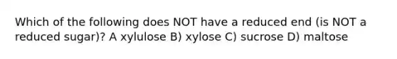 Which of the following does NOT have a reduced end (is NOT a reduced sugar)? A xylulose B) xylose C) sucrose D) maltose