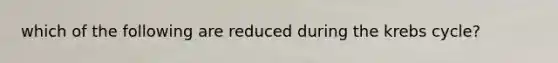 which of the following are reduced during the krebs cycle?