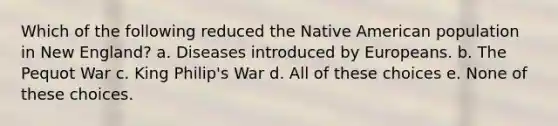 Which of the following reduced the Native American population in New England? a. Diseases introduced by Europeans. b. The Pequot War c. King Philip's War d. All of these choices e. None of these choices.