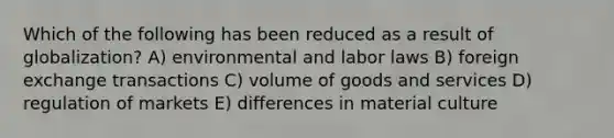 Which of the following has been reduced as a result of globalization? A) environmental and labor laws B) foreign exchange transactions C) volume of goods and services D) regulation of markets E) differences in material culture