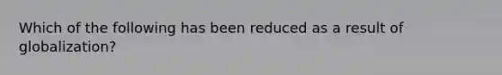 Which of the following has been reduced as a result of globalization?