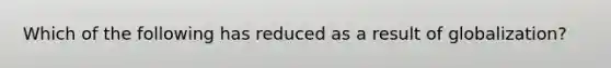 Which of the following has reduced as a result of globalization?