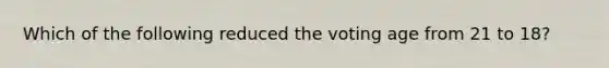 Which of the following reduced the voting age from 21 to 18?