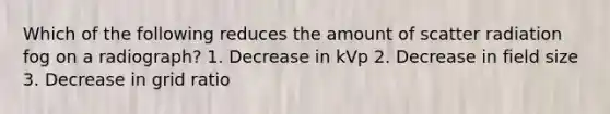 Which of the following reduces the amount of scatter radiation fog on a radiograph? 1. Decrease in kVp 2. Decrease in field size 3. Decrease in grid ratio