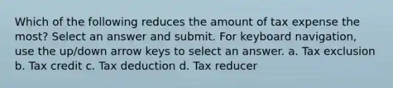 Which of the following reduces the amount of tax expense the most? Select an answer and submit. For keyboard navigation, use the up/down arrow keys to select an answer. a. Tax exclusion b. Tax credit c. Tax deduction d. Tax reducer