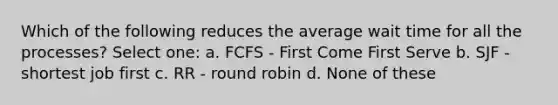 Which of the following reduces the average wait time for all the processes? Select one: a. FCFS - First Come First Serve b. SJF - shortest job first c. RR - round robin d. None of these