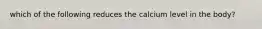 which of the following reduces the calcium level in the body?