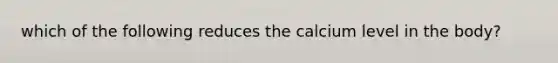 which of the following reduces the calcium level in the body?