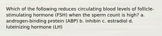 Which of the following reduces circulating blood levels of follicle-stimulating hormone (FSH) when the sperm count is high? a. androgen-binding protein (ABP) b. inhibin c. estradiol d. luteinizing hormone (LH)