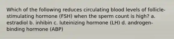 Which of the following reduces circulating blood levels of follicle-stimulating hormone (FSH) when the sperm count is high? a. estradiol b. inhibin c. luteinizing hormone (LH) d. androgen-binding hormone (ABP)