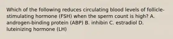 Which of the following reduces circulating blood levels of follicle-stimulating hormone (FSH) when the sperm count is high? A. androgen-binding protein (ABP) B. inhibin C. estradiol D. luteinizing hormone (LH)