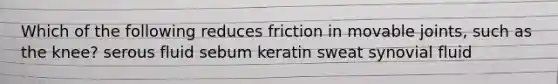 Which of the following reduces friction in movable joints, such as the knee? serous fluid sebum keratin sweat synovial fluid