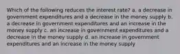 Which of the following reduces the interest rate? a. a decrease in government expenditures and a decrease in the money supply b. a decrease in government expenditures and an increase in the money supply c. an increase in government expenditures and a decrease in the money supply d. an increase in government expenditures and an increase in the money supply