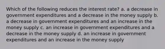 Which of the following reduces the interest rate? a. a decrease in government expenditures and a decrease in the money supply b. a decrease in government expenditures and an increase in the money supply c. an increase in government expenditures and a decrease in the money supply d. an increase in government expenditures and an increase in the money supply