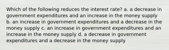 Which of the following reduces the interest rate? a. a decrease in government expenditures and an increase in the money supply b. an increase in government expenditures and a decrease in the money supply c. an increase in government expenditures and an increase in the money supply d. a decrease in government expenditures and a decrease in the money supply