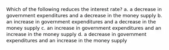 Which of the following reduces the interest rate? a. a decrease in government expenditures and a decrease in the money supply b. an increase in government expenditures and a decrease in the money supply c. an increase in government expenditures and an increase in the money supply d. a decrease in government expenditures and an increase in the money supply