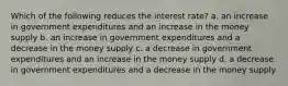 Which of the following reduces the interest rate? a. an increase in government expenditures and an increase in the money supply b. an increase in government expenditures and a decrease in the money supply c. a decrease in government expenditures and an increase in the money supply d. a decrease in government expenditures and a decrease in the money supply