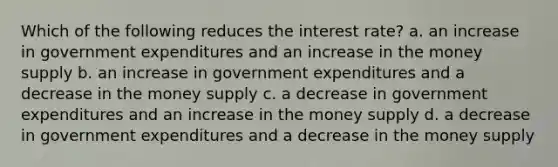 Which of the following reduces the interest rate? a. an increase in government expenditures and an increase in the money supply b. an increase in government expenditures and a decrease in the money supply c. a decrease in government expenditures and an increase in the money supply d. a decrease in government expenditures and a decrease in the money supply