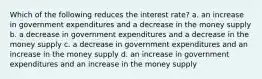 Which of the following reduces the interest rate? a. an increase in government expenditures and a decrease in the money supply b. a decrease in government expenditures and a decrease in the money supply c. a decrease in government expenditures and an increase in the money supply d. an increase in government expenditures and an increase in the money supply