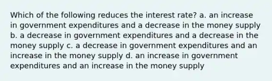 Which of the following reduces the interest rate? a. an increase in government expenditures and a decrease in the money supply b. a decrease in government expenditures and a decrease in the money supply c. a decrease in government expenditures and an increase in the money supply d. an increase in government expenditures and an increase in the money supply