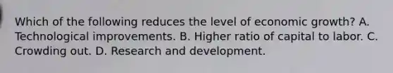 Which of the following reduces the level of economic growth? A. Technological improvements. B. Higher ratio of capital to labor. C. Crowding out. D. Research and development.