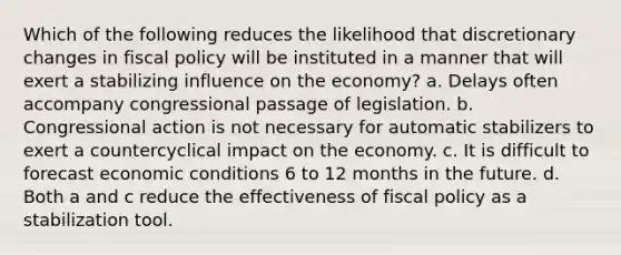 Which of the following reduces the likelihood that discretionary changes in fiscal policy will be instituted in a manner that will exert a stabilizing influence on the economy? a. Delays often accompany congressional passage of legislation. b. Congressional action is not necessary for automatic stabilizers to exert a countercyclical impact on the economy. c. It is difficult to forecast economic conditions 6 to 12 months in the future. d. Both a and c reduce the effectiveness of fiscal policy as a stabilization tool.