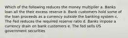 Which of the following reduces the money multiplier a. Banks loan all the their excess reserve b. Bank customers hold some of the loan proceeds as a currency outside the banking system c. The Fed reduces the required reserve ratio d. Banks impose a currency drain on bank customers e. The fed sells US government securities