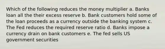 Which of the following reduces the money multiplier a. Banks loan all the their excess reserve b. Bank customers hold some of the loan proceeds as a currency outside the banking system c. The Fed reduces the required reserve ratio d. Banks impose a currency drain on bank customers e. The fed sells US government securities