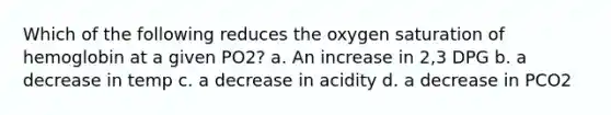 Which of the following reduces the oxygen saturation of hemoglobin at a given PO2? a. An increase in 2,3 DPG b. a decrease in temp c. a decrease in acidity d. a decrease in PCO2