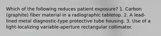 Which of the following reduces patient exposure? 1. Carbon (graphite) fiber material in a radiographic tabletop. 2. A lead-lined metal diagnostic-type protective tube housing. 3. Use of a light-localizing variable-aperture rectangular collimator.