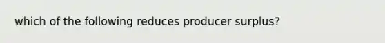 which of the following reduces producer surplus?