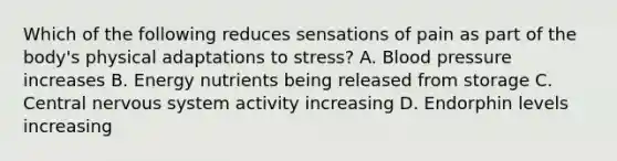 Which of the following reduces sensations of pain as part of the body's physical adaptations to stress? A. Blood pressure increases B. Energy nutrients being released from storage C. Central nervous system activity increasing D. Endorphin levels increasing