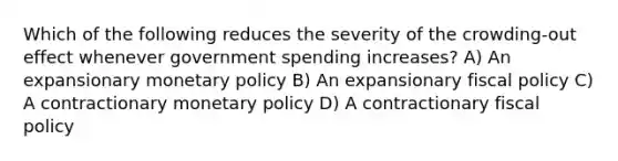 Which of the following reduces the severity of the crowding-out effect whenever government spending increases? A) An expansionary monetary policy B) An expansionary fiscal policy C) A contractionary monetary policy D) A contractionary fiscal policy